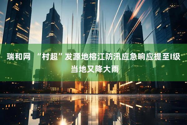 瑞和网  “村超”发源地榕江防汛应急响应提至I级 当地又降大雨