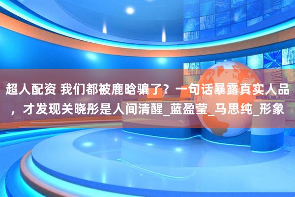 超人配资 我们都被鹿晗骗了？一句话暴露真实人品，才发现关晓彤是人间清醒_蓝盈莹_马思纯_形象