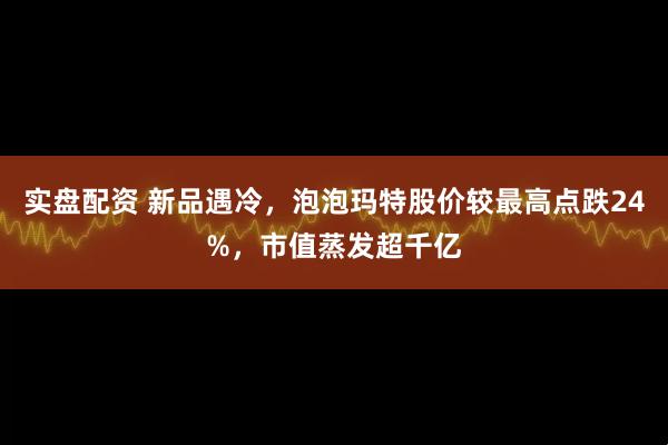 实盘配资 新品遇冷，泡泡玛特股价较最高点跌24%，市值蒸发超千亿