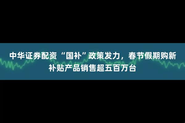中华证券配资 “国补”政策发力，春节假期购新补贴产品销售超五百万台