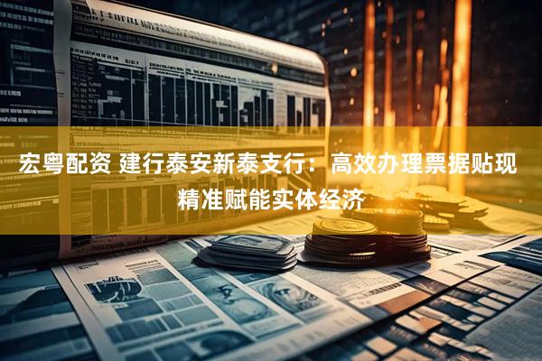 宏粤配资 建行泰安新泰支行：高效办理票据贴现 精准赋能实体经济