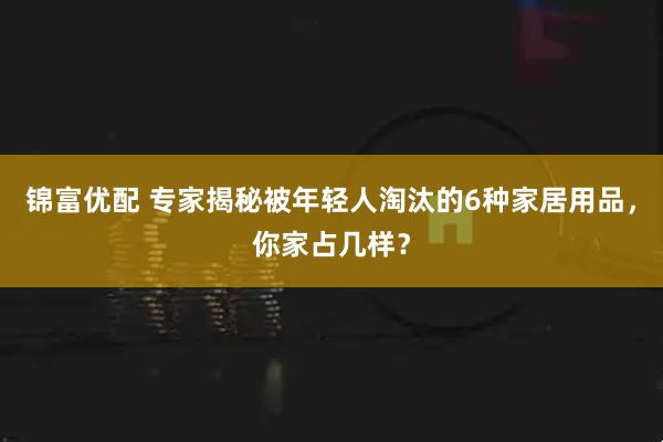锦富优配 专家揭秘被年轻人淘汰的6种家居用品，你家占几样？